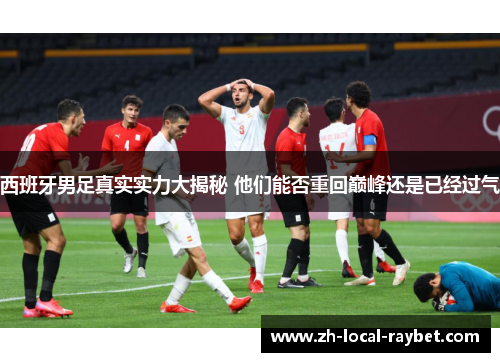 西班牙男足真实实力大揭秘 他们能否重回巅峰还是已经过气 西班牙男足真实实力大揭秘 他们能否重回巅峰还是已经过气