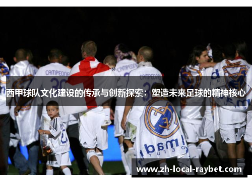 西甲球队文化建设的传承与创新探索:塑造未来足球的精神核心 西甲球队文化建设的传承与创新探索:塑造未来足球的精神核心