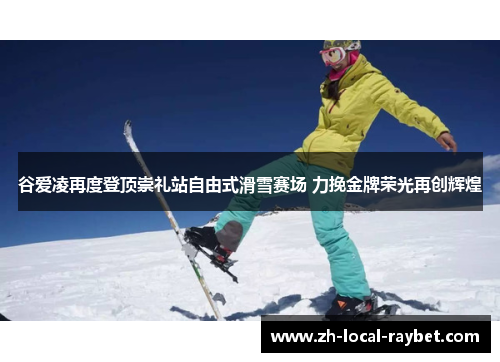 谷爱凌再度登顶崇礼站自由式滑雪赛场 力挽金牌荣光再创辉煌