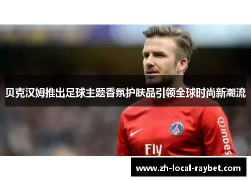 贝克汉姆推出足球主题香氛护肤品引领全球时尚新潮流 贝克汉姆推出足球主题香氛护肤品引领全球时尚新潮流