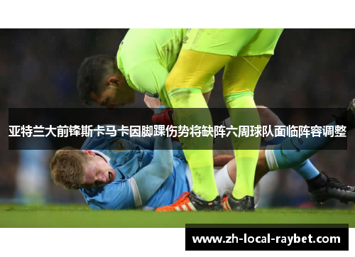 亚特兰大前锋斯卡马卡因脚踝伤势将缺阵六周球队面临阵容调整
