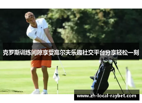 克罗斯训练间隙享受高尔夫乐趣社交平台分享轻松一刻 克罗斯训练间隙享受高尔夫乐趣社交平台分享轻松一刻