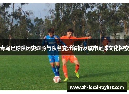 青岛足球队历史渊源与队名变迁解析及城市足球文化探索 青岛足球队历史渊源与队名变迁解析及城市足球文化探索